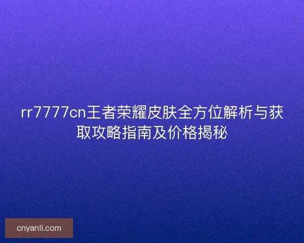 rr7777cn王者荣耀皮肤全方位解析与获取攻略指南及价格揭秘