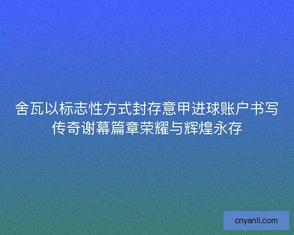 舍瓦以标志性方式封存意甲进球账户书写传奇谢幕篇章荣耀与辉煌永存